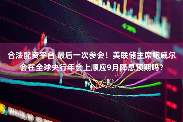 合法配资平台 最后一次参会！美联储主席鲍威尔会在全球央行年会上顺应9月降息预期吗？