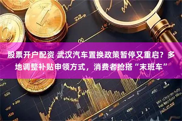 股票开户配资 武汉汽车置换政策暂停又重启？多地调整补贴申领方式，消费者抢搭“末班车”