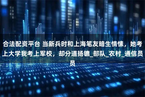 合法配资平台 当新兵时和上海笔友暗生情愫，她考上大学我考上军校，却分道扬镳_部队_农村_通信员