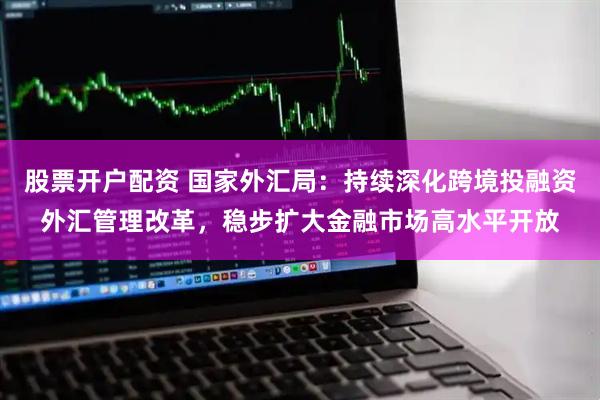 股票开户配资 国家外汇局：持续深化跨境投融资外汇管理改革，稳步扩大金融市场高水平开放