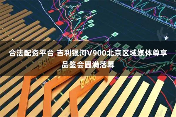合法配资平台 吉利银河V900北京区域媒体尊享品鉴会圆满落幕