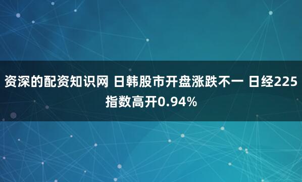 资深的配资知识网 日韩股市开盘涨跌不一 日经225指数高开0.94%