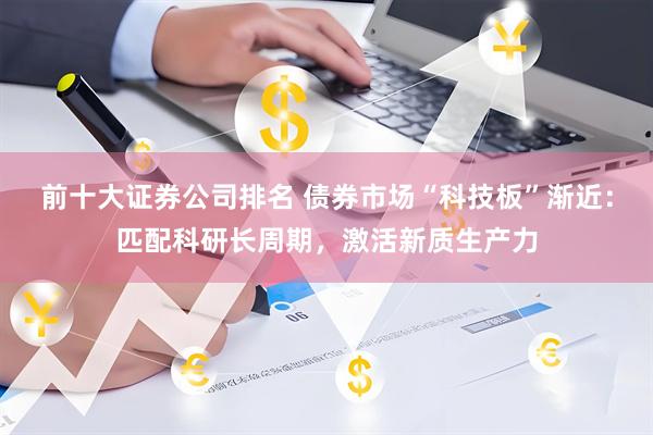 前十大证券公司排名 债券市场“科技板”渐近：匹配科研长周期，激活新质生产力