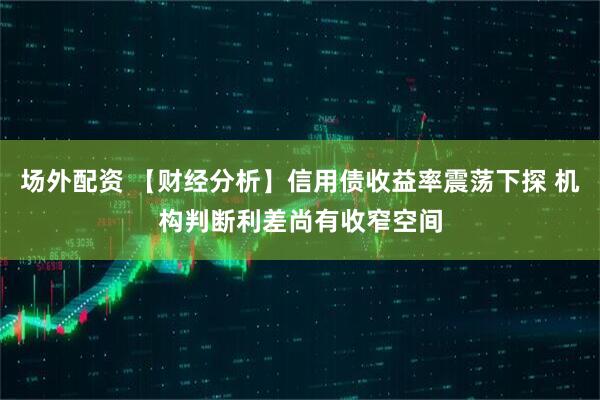 场外配资 【财经分析】信用债收益率震荡下探 机构判断利差尚有收窄空间