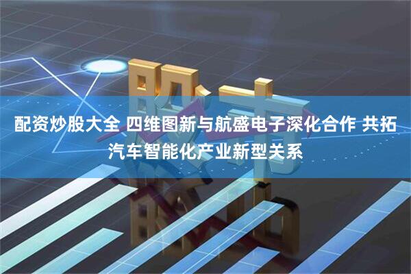 配资炒股大全 四维图新与航盛电子深化合作 共拓汽车智能化产业新型关系