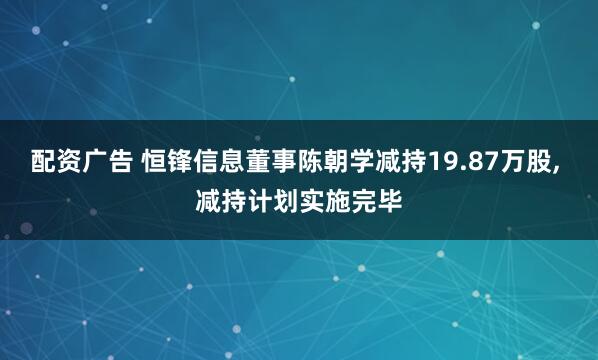 配资广告 恒锋信息董事陈朝学减持19.87万股, 减持计划实施完毕