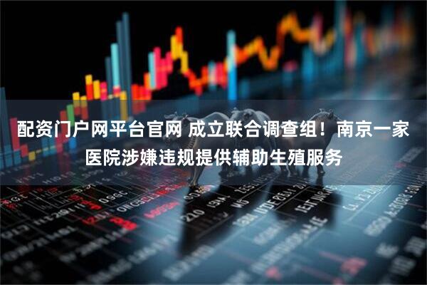 配资门户网平台官网 成立联合调查组！南京一家医院涉嫌违规提供辅助生殖服务