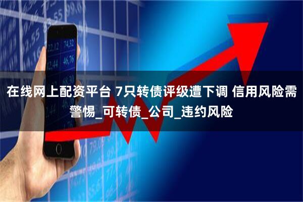 在线网上配资平台 7只转债评级遭下调 信用风险需警惕_可转债_公司_违约风险