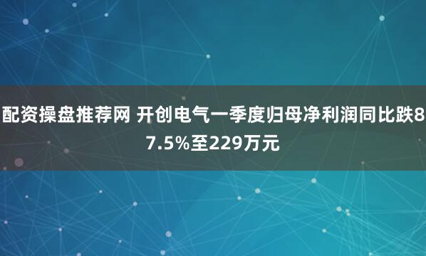 配资操盘推荐网 开创电气一季度归母净利润同比跌87.5%至229万元