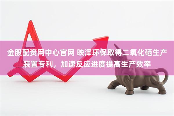 金股配资网中心官网 映泽环保取得二氧化硒生产装置专利，加速反应进度提高生产效率