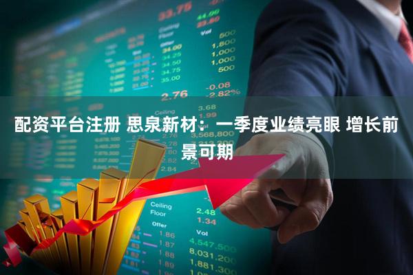 配资平台注册 思泉新材：一季度业绩亮眼 增长前景可期