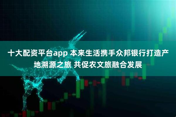 十大配资平台app 本来生活携手众邦银行打造产地溯源之旅 共促农文旅融合发展