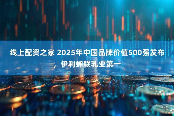 线上配资之家 2025年中国品牌价值500强发布，伊利蝉联乳业第一