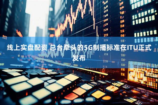 线上实盘配资 总台牵头的5G制播标准在ITU正式发布