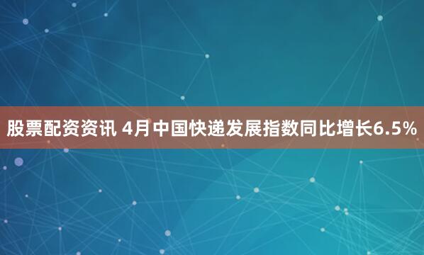 股票配资资讯 4月中国快递发展指数同比增长6.5%