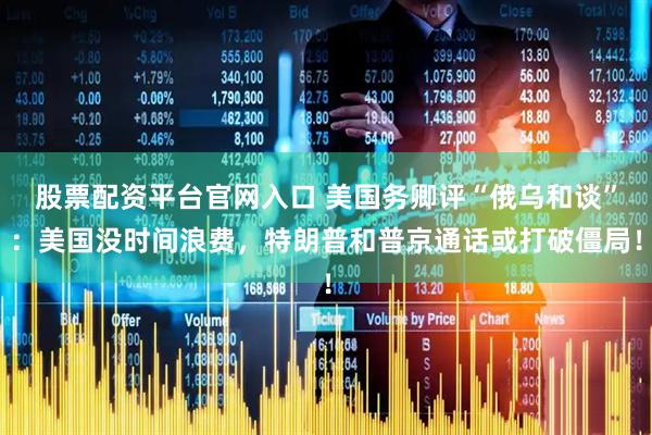 股票配资平台官网入口 美国务卿评“俄乌和谈”：美国没时间浪费，特朗普和普京通话或打破僵局！