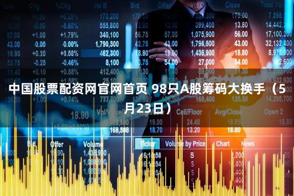 中国股票配资网官网首页 98只A股筹码大换手（5月23日）