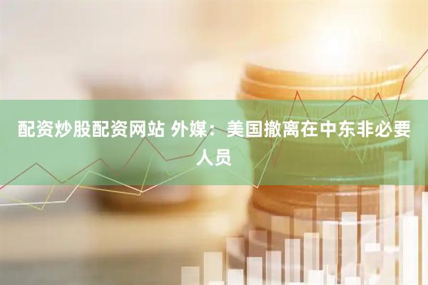 配资炒股配资网站 外媒：美国撤离在中东非必要人员