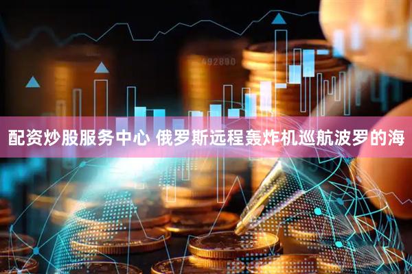 配资炒股服务中心 俄罗斯远程轰炸机巡航波罗的海