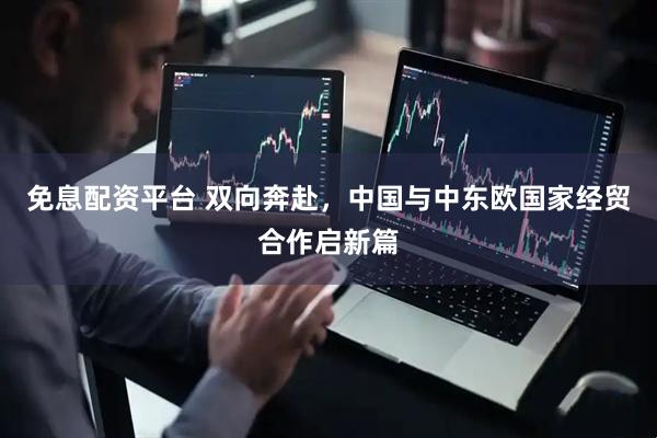 免息配资平台 双向奔赴，中国与中东欧国家经贸合作启新篇