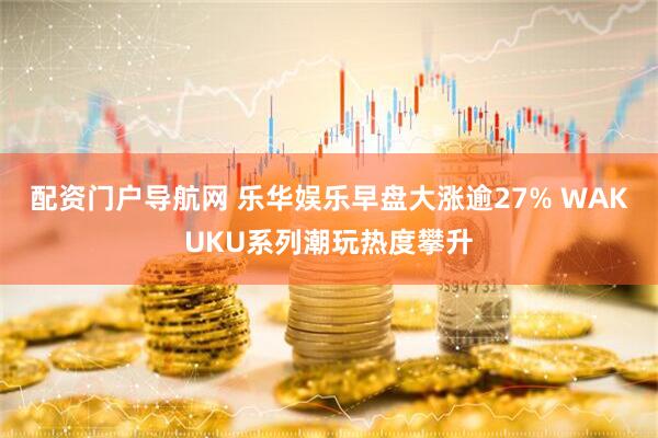 配资门户导航网 乐华娱乐早盘大涨逾27% WAKUKU系列潮玩热度攀升