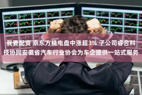 我要配资 京东方精电盘中涨超3% 子公司睿合科技协同安徽省汽车行业协会为车企提供一站式服务