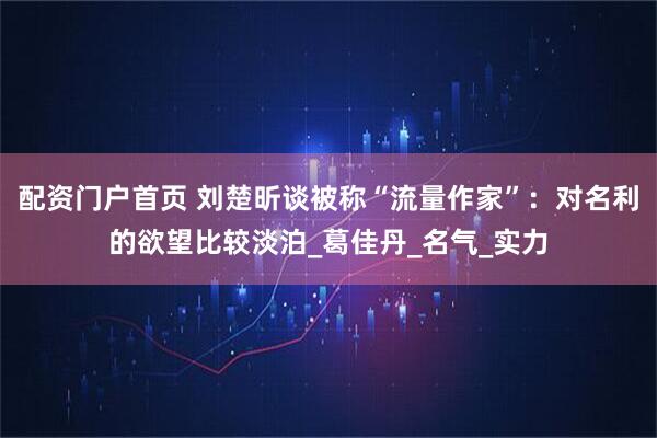 配资门户首页 刘楚昕谈被称“流量作家”：对名利的欲望比较淡泊_葛佳丹_名气_实力