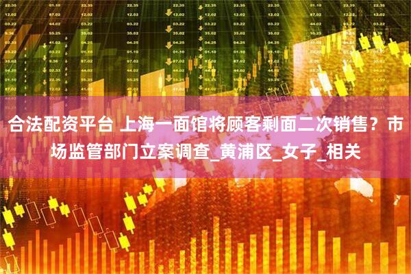 合法配资平台 上海一面馆将顾客剩面二次销售？市场监管部门立案调查_黄浦区_女子_相关