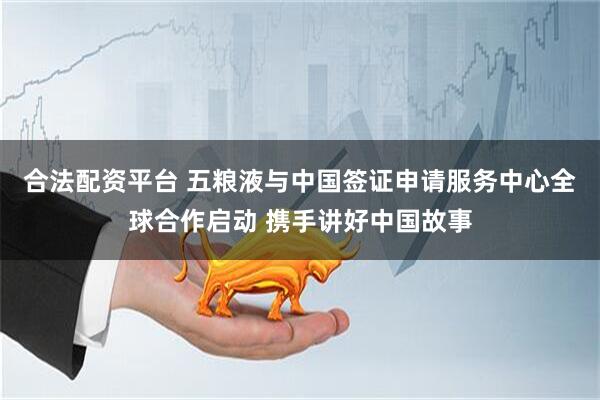 合法配资平台 五粮液与中国签证申请服务中心全球合作启动 携手讲好中国故事