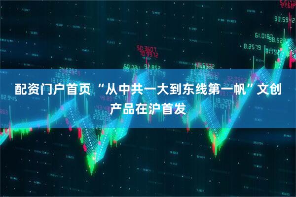 配资门户首页 “从中共一大到东线第一帆”文创产品在沪首发