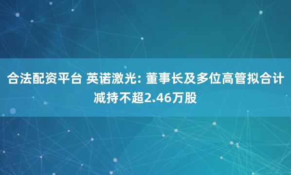 合法配资平台 英诺激光: 董事长及多位高管拟合计减持不超2.46万股