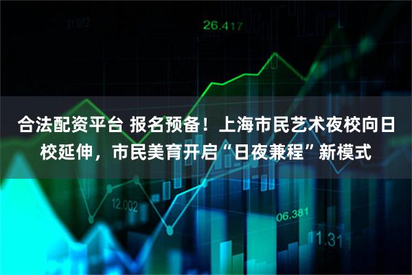 合法配资平台 报名预备！上海市民艺术夜校向日校延伸，市民美育开启“日夜兼程”新模式