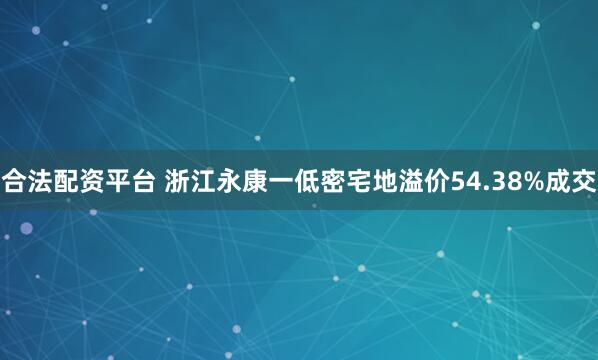 合法配资平台 浙江永康一低密宅地溢价54.38%成交