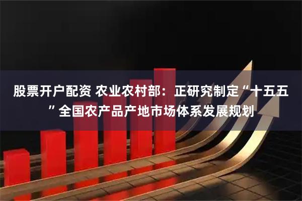 股票开户配资 农业农村部：正研究制定“十五五”全国农产品产地市场体系发展规划