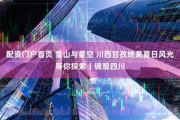 配资门户首页 雪山与星空 川西甘孜绝美夏日风光等你探索｜镜观四川