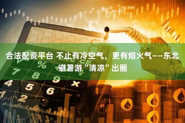 合法配资平台 不止有冷空气，更有烟火气——东北避暑游“清凉”出圈