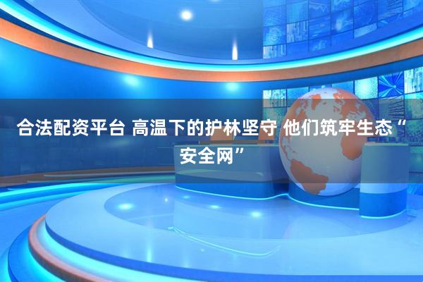 合法配资平台 高温下的护林坚守 他们筑牢生态“安全网”