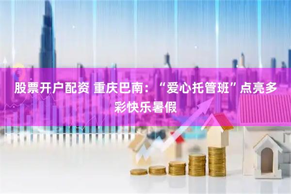 股票开户配资 重庆巴南：“爱心托管班”点亮多彩快乐暑假