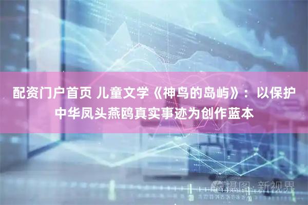 配资门户首页 儿童文学《神鸟的岛屿》：以保护中华凤头燕鸥真实事迹为创作蓝本