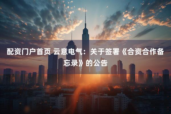 配资门户首页 云意电气：关于签署《合资合作备忘录》的公告