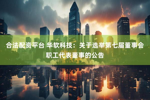 合法配资平台 华软科技：关于选举第七届董事会职工代表董事的公告
