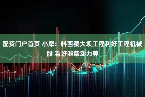 配资门户首页 小摩：料西藏大坝工程利好工程机械股 看好潍柴动力等