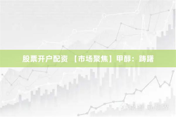 股票开户配资 【市场聚焦】甲醇：踌躇