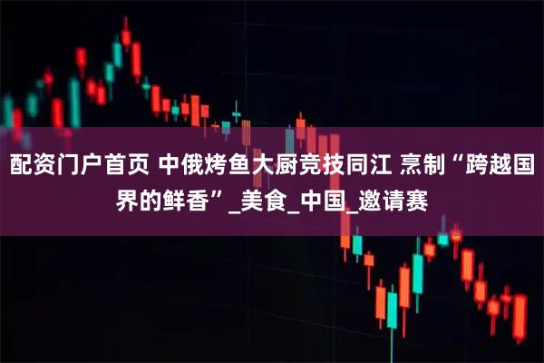 配资门户首页 中俄烤鱼大厨竞技同江 烹制“跨越国界的鲜香”_美食_中国_邀请赛