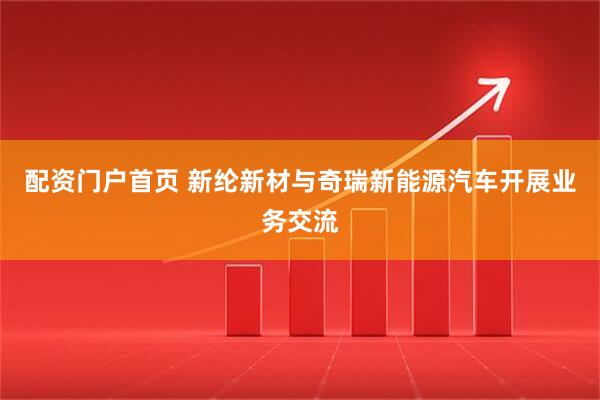 配资门户首页 新纶新材与奇瑞新能源汽车开展业务交流