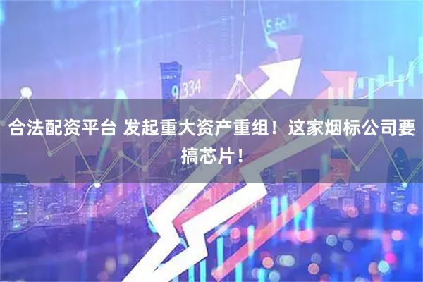 合法配资平台 发起重大资产重组！这家烟标公司要搞芯片！