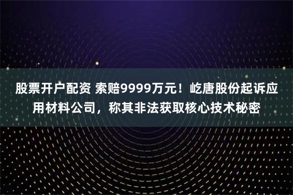 股票开户配资 索赔9999万元！屹唐股份起诉应用材料公司，称其非法获取核心技术秘密